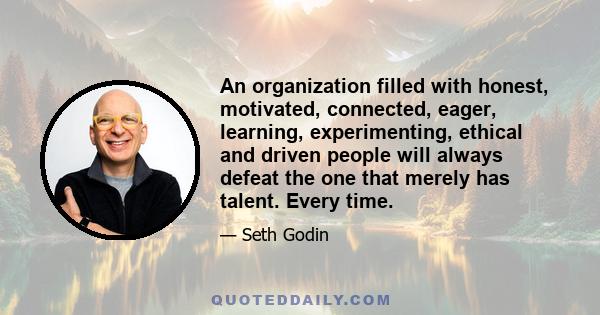 An organization filled with honest, motivated, connected, eager, learning, experimenting, ethical and driven people will always defeat the one that merely has talent. Every time.