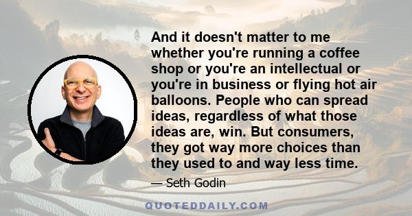 And it doesn't matter to me whether you're running a coffee shop or you're an intellectual or you're in business or flying hot air balloons. People who can spread ideas, regardless of what those ideas are, win. But