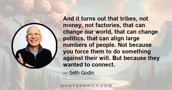 And it turns out that tribes, not money, not factories, that can change our world, that can change politics, that can align large numbers of people. Not because you force them to do something against their will. But