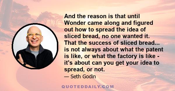 And the reason is that until Wonder came along and figured out how to spread the idea of sliced bread, no one wanted it. That the success of sliced bread... is not always about what the patent is like, or what the