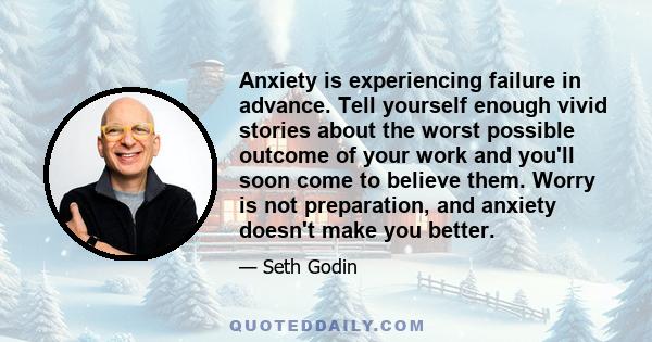 Anxiety is experiencing failure in advance. Tell yourself enough vivid stories about the worst possible outcome of your work and you'll soon come to believe them. Worry is not preparation, and anxiety doesn't make you