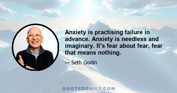 Anxiety is practising failure in advance. Anxiety is needless and imaginary. It's fear about fear, fear that means nothing.