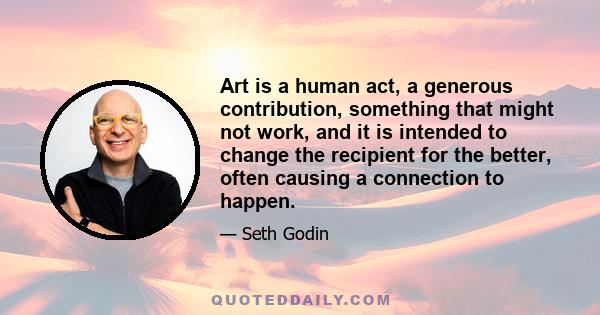 Art is a human act, a generous contribution, something that might not work, and it is intended to change the recipient for the better, often causing a connection to happen.