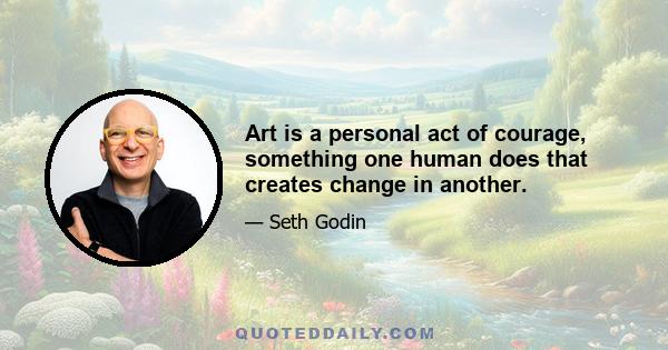 Art is a personal act of courage, something one human does that creates change in another.