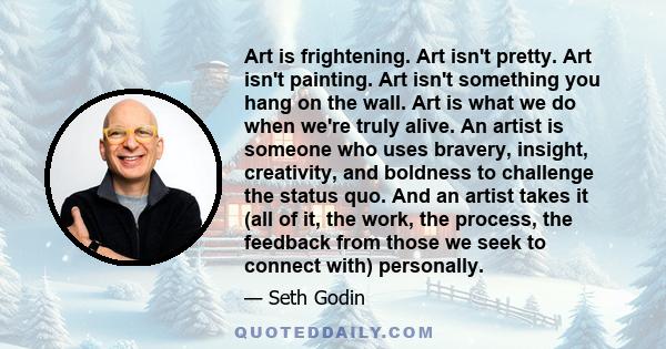 Art is frightening. Art isn't pretty. Art isn't painting. Art isn't something you hang on the wall. Art is what we do when we're truly alive. An artist is someone who uses bravery, insight, creativity, and boldness to