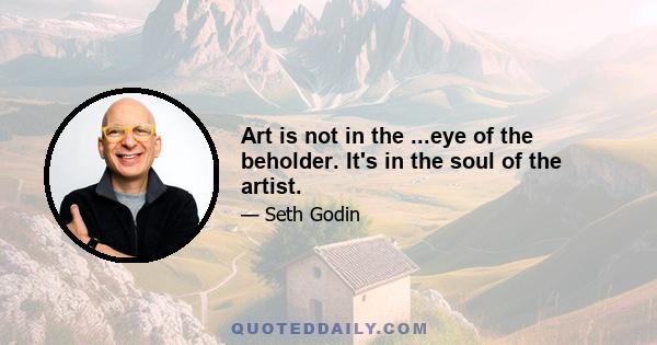 Art is not in the ...eye of the beholder. It's in the soul of the artist.