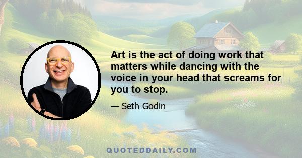 Art is the act of doing work that matters while dancing with the voice in your head that screams for you to stop.