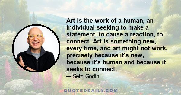 Art is the work of a human, an individual seeking to make a statement, to cause a reaction, to connect. Art is something new, every time, and art might not work, precisely because it's new, because it's human and