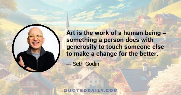 Art is the work of a human being – something a person does with generosity to touch someone else to make a change for the better.