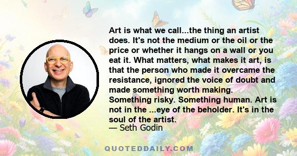 Art is what we call...the thing an artist does. It's not the medium or the oil or the price or whether it hangs on a wall or you eat it. What matters, what makes it art, is that the person who made it overcame the