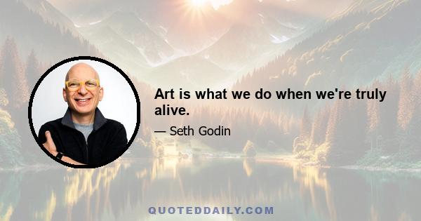 Art is what we do when we're truly alive.