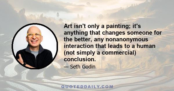 Art isn't only a painting; it's anything that changes someone for the better, any nonanonymous interaction that leads to a human (not simply a commercial) conclusion.