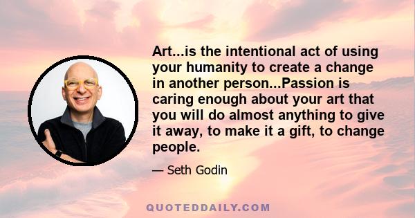 Art...is the intentional act of using your humanity to create a change in another person...Passion is caring enough about your art that you will do almost anything to give it away, to make it a gift, to change people.