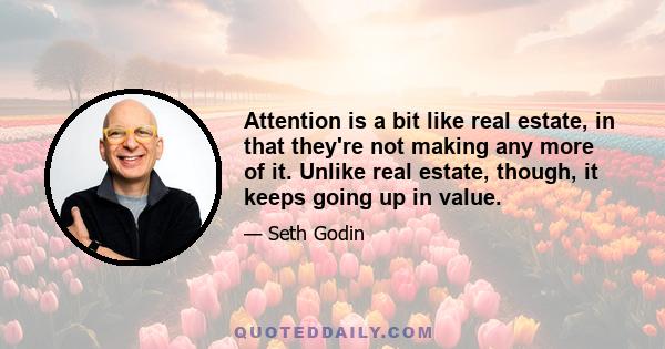 Attention is a bit like real estate, in that they're not making any more of it. Unlike real estate, though, it keeps going up in value.