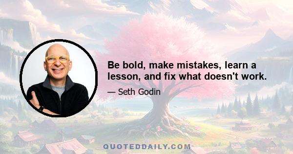 Be bold, make mistakes, learn a lesson, and fix what doesn't work.