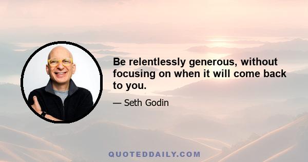 Be relentlessly generous, without focusing on when it will come back to you.