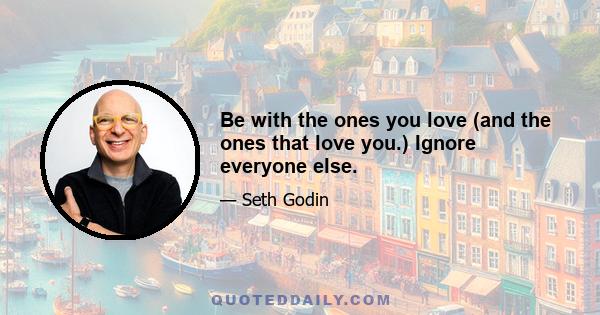 Be with the ones you love (and the ones that love you.) Ignore everyone else.