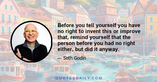 Before you tell yourself you have no right to invent this or improve that, remind yourself that the person before you had no right either, but did it anyway.