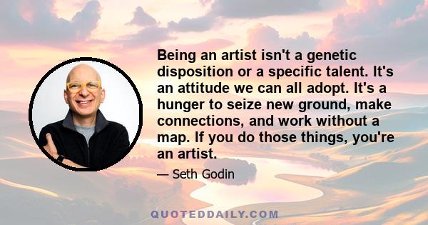 Being an artist isn't a genetic disposition or a specific talent. It's an attitude we can all adopt. It's a hunger to seize new ground, make connections, and work without a map. If you do those things, you're an artist.