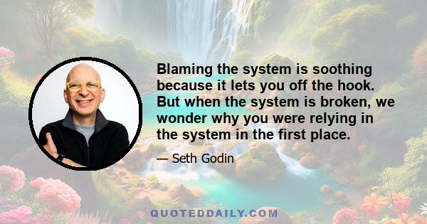 Blaming the system is soothing because it lets you off the hook. But when the system is broken, we wonder why you were relying in the system in the first place.