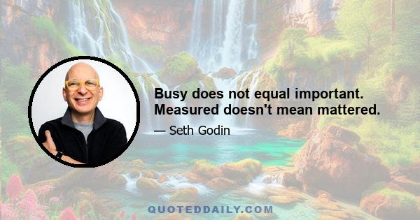 Busy does not equal important. Measured doesn't mean mattered.