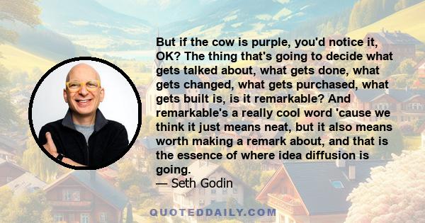 But if the cow is purple, you'd notice it, OK? The thing that's going to decide what gets talked about, what gets done, what gets changed, what gets purchased, what gets built is, is it remarkable? And remarkable's a