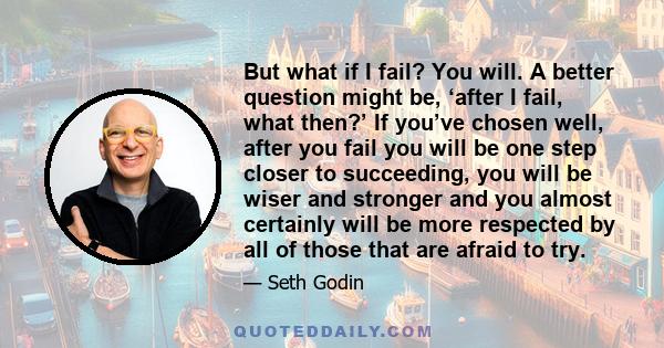 But what if I fail? You will. A better question might be, ‘after I fail, what then?’ If you’ve chosen well, after you fail you will be one step closer to succeeding, you will be wiser and stronger and you almost