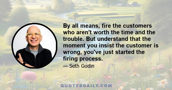 By all means, fire the customers who aren't worth the time and the trouble. But understand that the moment you insist the customer is wrong, you've just started the firing process.