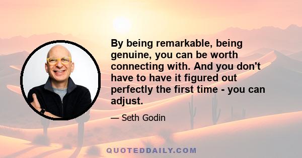 By being remarkable, being genuine, you can be worth connecting with. And you don't have to have it figured out perfectly the first time - you can adjust.