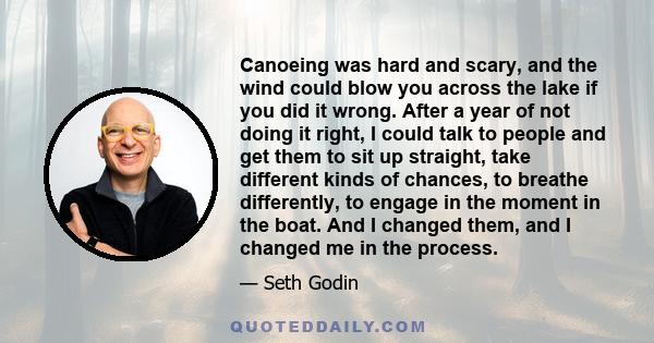 Canoeing was hard and scary, and the wind could blow you across the lake if you did it wrong. After a year of not doing it right, I could talk to people and get them to sit up straight, take different kinds of chances,