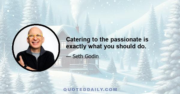 Catering to the passionate is exactly what you should do.