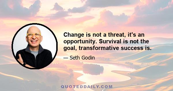 Change is not a threat, it's an opportunity. Survival is not the goal, transformative success is.