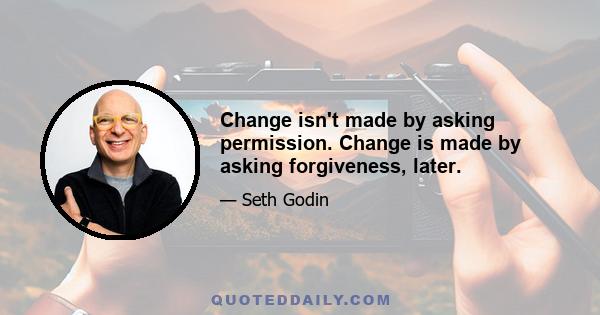 Change isn't made by asking permission. Change is made by asking forgiveness, later.