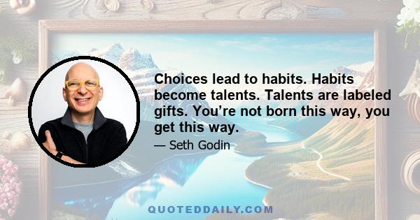 Choices lead to habits. Habits become talents. Talents are labeled gifts. You’re not born this way, you get this way.