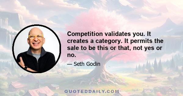 Competition validates you. It creates a category. It permits the sale to be this or that, not yes or no.