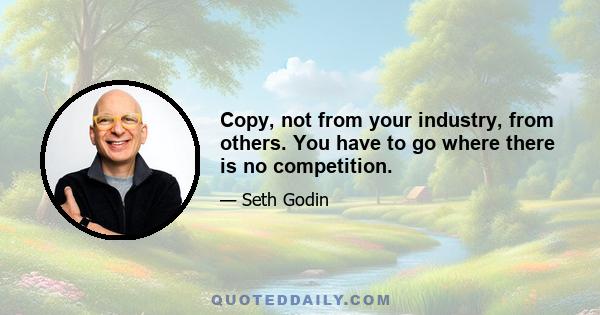 Copy, not from your industry, from others. You have to go where there is no competition.