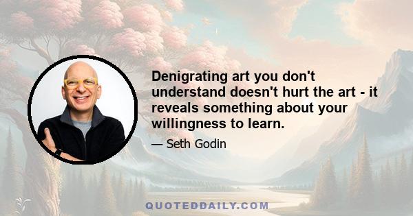 Denigrating art you don't understand doesn't hurt the art - it reveals something about your willingness to learn.