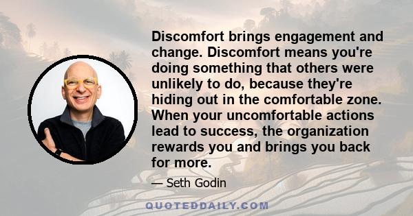 Discomfort brings engagement and change. Discomfort means you're doing something that others were unlikely to do, because they're hiding out in the comfortable zone. When your uncomfortable actions lead to success, the