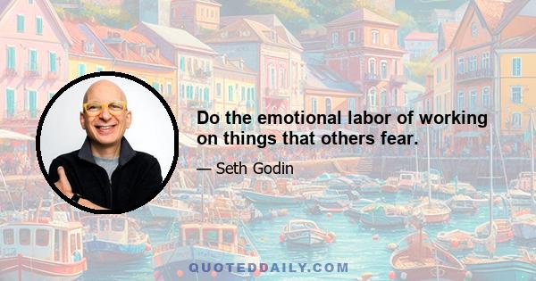 Do the emotional labor of working on things that others fear.