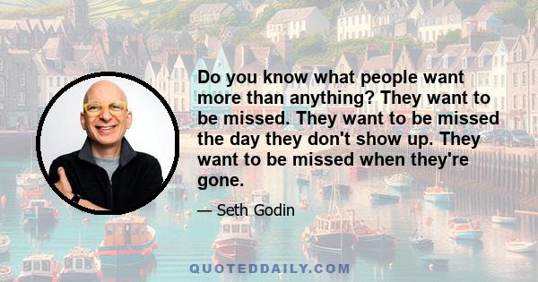 Do you know what people want more than anything? They want to be missed. They want to be missed the day they don't show up. They want to be missed when they're gone.