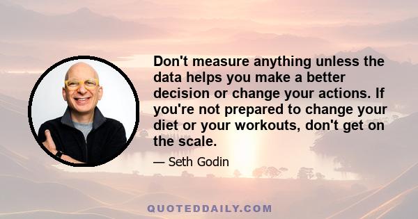 Don't measure anything unless the data helps you make a better decision or change your actions. If you're not prepared to change your diet or your workouts, don't get on the scale.