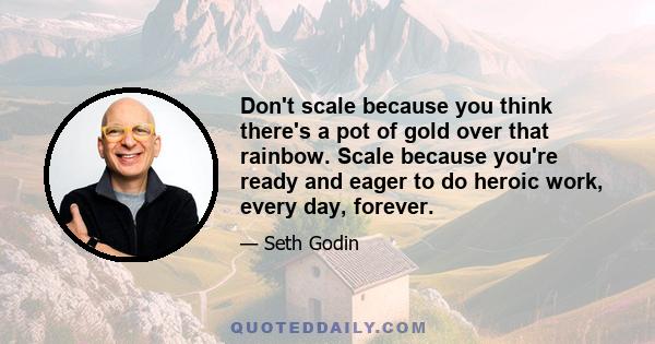 Don't scale because you think there's a pot of gold over that rainbow. Scale because you're ready and eager to do heroic work, every day, forever.