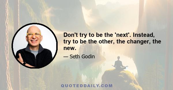 Don't try to be the 'next'. Instead, try to be the other, the changer, the new.