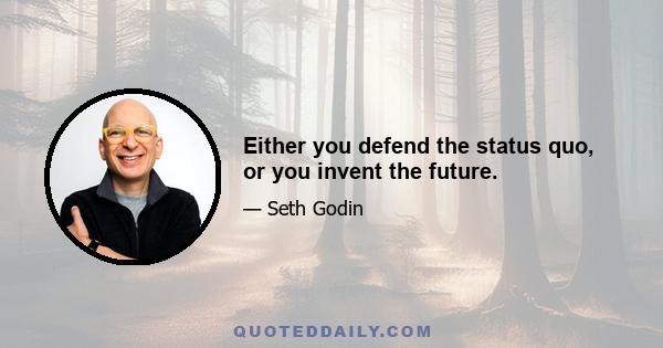 Either you defend the status quo, or you invent the future.