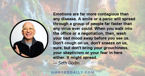 Emotions are far more contagious than any disease. A smile or a panic will spread through a group of people far faster than any virus ever could. When you walk into the office or a negotiation, then, wash your bad mood