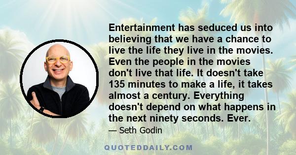 Entertainment has seduced us into believing that we have a chance to live the life they live in the movies. Even the people in the movies don't live that life. It doesn't take 135 minutes to make a life, it takes almost 