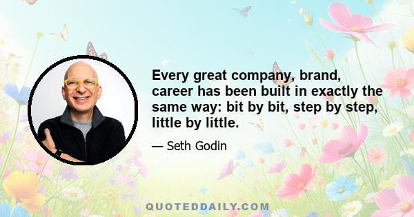 Every great company, brand, career has been built in exactly the same way: bit by bit, step by step, little by little.