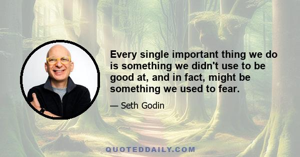 Every single important thing we do is something we didn't use to be good at, and in fact, might be something we used to fear.