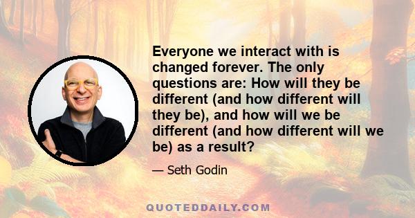 Everyone we interact with is changed forever. The only questions are: How will they be different (and how different will they be), and how will we be different (and how different will we be) as a result?