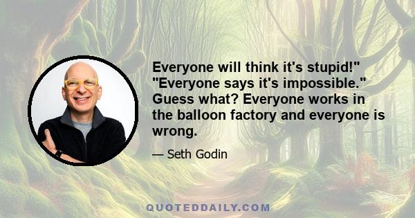 Everyone will think it's stupid! Everyone says it's impossible. Guess what? Everyone works in the balloon factory and everyone is wrong.